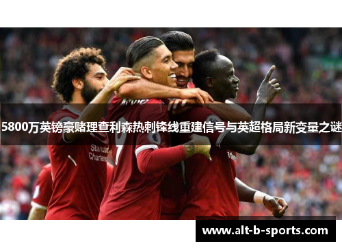 5800万英镑豪赌理查利森热刺锋线重建信号与英超格局新变量之谜 5800万英镑豪赌理查利森热刺锋线重建信号与英超格局新变量之谜