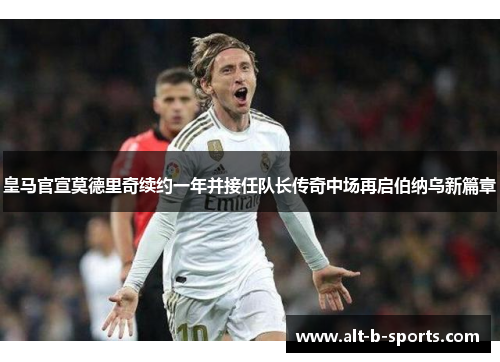 皇马官宣莫德里奇续约一年并接任队长传奇中场再启伯纳乌新篇章