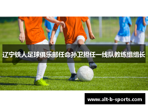 辽宁铁人足球俱乐部任命孙卫担任一线队教练组组长
