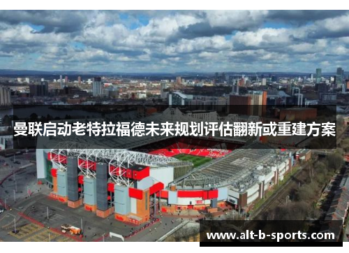 曼联启动老特拉福德未来规划评估翻新或重建方案 曼联启动老特拉福德未来规划评估翻新或重建方案
