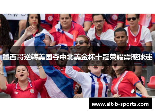 墨西哥逆转美国夺中北美金杯十冠荣耀震撼球迷 墨西哥逆转美国夺中北美金杯十冠荣耀震撼球迷